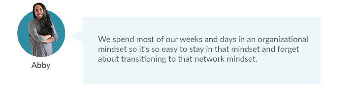 We spend most of our weeks and days in an organizational mindset so it’s so easy to stay in that mindset and forget about transitioning to that network mindset. 