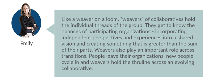 Like a weaver on a loom, “weavers” of collaboratives hold the individual threads of the group. They get to know the nuances of participating organizations - incorporating independent perspectives and experiences into a shared vision and creating something