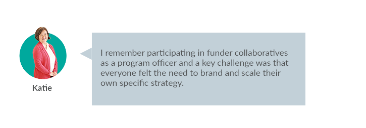 I remember participating in funder collaboratives as a program officer and a key challenge was that everyone felt the need to brand and scale their own specific strategy. 