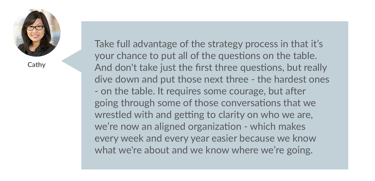Cathy: Take full advantage of the strategy process in that it’s your chance to put all of the questions on the table. And don't take just the first three questions, but really dive down and put those next three - the hardest ones - on the table. It requires some courage, but after going through some of those conversations that we wrestled with and getting to clarity on who we are, we’re now an aligned organization - which makes every week and every year easier because we know what we're about and we know where we’re going. 