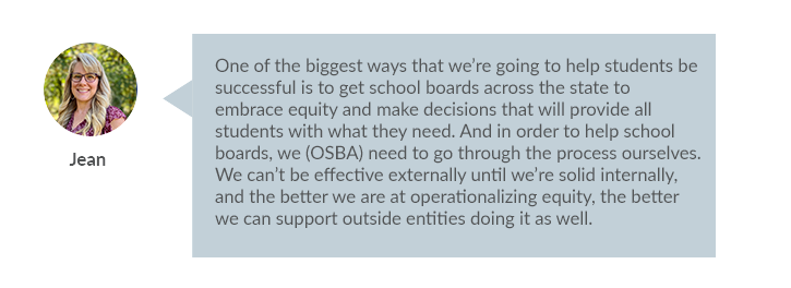  “One of the biggest ways that we’re going to help students be successful is to get school boards across the state to embrace equity and make decisions that will provide all students with what they need. And in order to help school boards, we (OSBA) need to go through the process ourselves. We can’t be effective externally until we’re solid internally, and the better we are at operationalizing equity, the better we can support outside entities doing it as well.”
