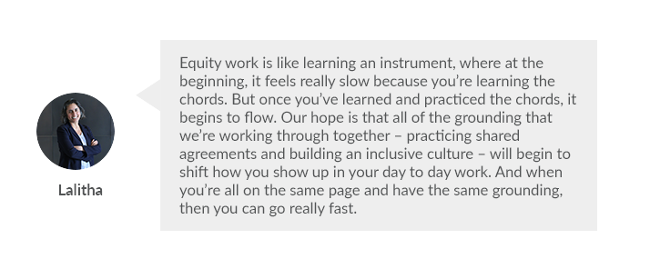  “Equity work is like learning an instrument, where at the beginning, it feels really slow because you’re learning the chords. But once you’ve learned and practiced the chords, it begins to flow. Our hope is that all of the grounding that we’re working th