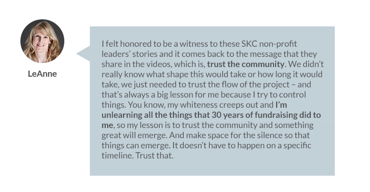 LeAnne Moss: I felt honored to be a witness to these SKC non-profit leaders’ stories and it comes back to the message that they share in the videos, which is, trust the community. We didn’t really know what shape this would take or how long it would take, we just needed to trust the flow of the project – and that’s always a big lesson for me because I try to control things. You know, my whiteness creeps out and I’m unlearning all the things that 30 years of fundraising did to me, so my lesson is to trust the community and something great will emerge. And make space for the silence so that things can emerge. It doesn’t have to happen on a specific timeline. Trust that. 