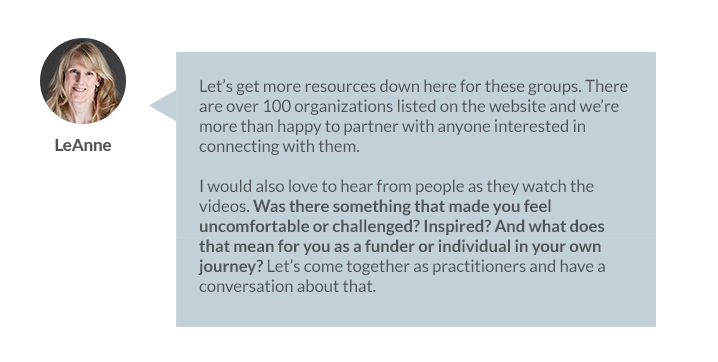 LeAnne Moss: Let’s get more resources down here for these groups. There are over 100 organizations listed on the website and we’re more than happy to partner with anyone interested in connecting with them.  I would also love to hear from people as they watch the videos. Was there something that made you feel uncomfortable or challenged? Inspired? And what does that mean for you as a funder or individual in your own journey? Let’s come together as practitioners and have a conversation about that.