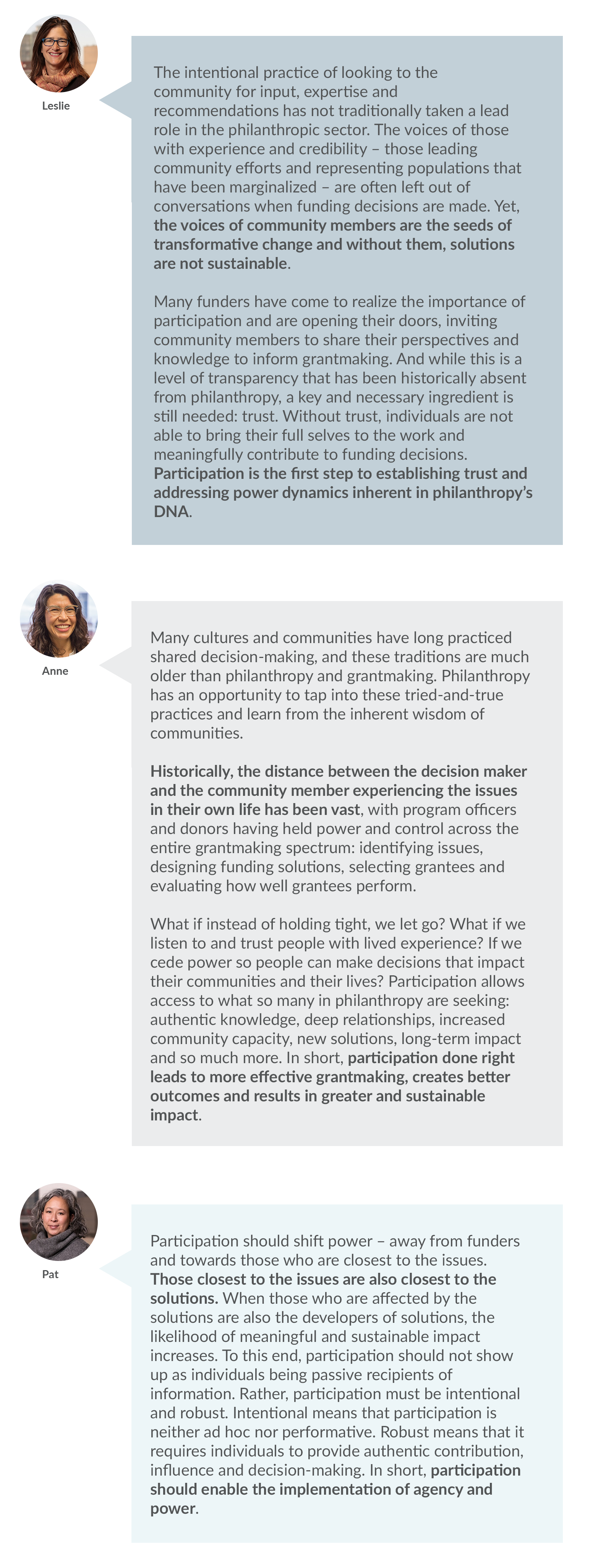 Leslie: The intentional practice of looking to the community for input, expertise and recommendations has not traditionally taken a lead role in the philanthropic sector. The voices of those with experience and credibility – those leading community efforts and representing populations that have been marginalized – are often left out of conversations when funding decisions are made. Yet, the voices of community members are the seeds of transformative change and without them, solutions are not sustainable.    Many funders have come to realize the importance of participation and are opening their doors, inviting community members to share their perspectives and knowledge to inform grantmaking. And while this is a level of transparency that has been historically absent from philanthropy, a key and necessary ingredient is still needed: trust. Without trust, individuals are not able to bring their full selves to the work and meaningfully contribute to funding decisions. Participation is the first step to establishing trust and addressing power dynamics inherent in philanthropy’s DNA.   Anne: Many cultures and communities have long practiced shared decision-making, and these traditions are much older than philanthropy and grantmaking. Philanthropy has an opportunity to tap into these tried-and-true practices and learn from the inherent wisdom of communities.        Historically, the distance between the decision maker and the community member experiencing the issues in their own life has been vast, with program officers and donors having held power and control across the entire grantmaking spectrum: identifying issues, designing funding solutions, selecting grantees and evaluating how well grantees perform.   What if instead of holding tight, we let go? What if we listen to and trust people with lived experience? If we cede power so people can make decisions that impact their communities and their lives? Participation allows access to what so many in philanthropy are seeking: authentic knowledge, deep relationships, increased community capacity, new solutions, long-term impact and so much more. In short, participation done right leads to more effective grantmaking, creates better outcomes and results in greater and sustainable impact.   Pat: Participation should shift power – away from funders and towards those who are closest to the issues. Those closest to the issues are also closest to the solutions. When those who are affected by the solutions are also the developers of solutions, the likelihood of meaningful and sustainable impact increases. To this end, participation should not show up as individuals being passive recipients of information. Rather, participation must be intentional and robust. Intentional means that participation is neither ad hoc nor performative. Robust means that it requires individuals to provide authentic contribution, influence and decision-making. In short, participation should enable the implementation of agency and power. 