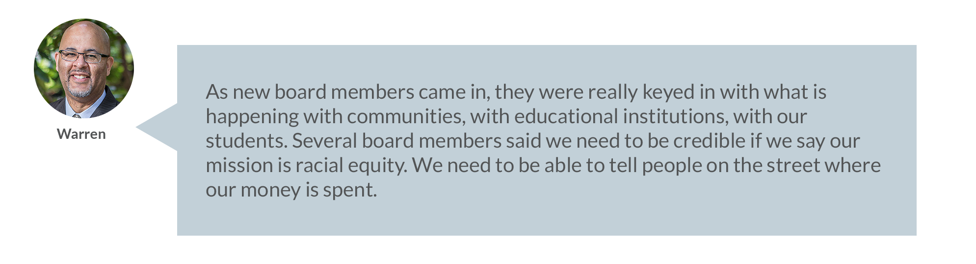As new board members came in, they were really keyed in with what is happening with communities, with educational institutions, with our students. Several board members sad we need to be credible if we say our mission is racial equity. We need to be able to tell people on the street where our money is spent. 